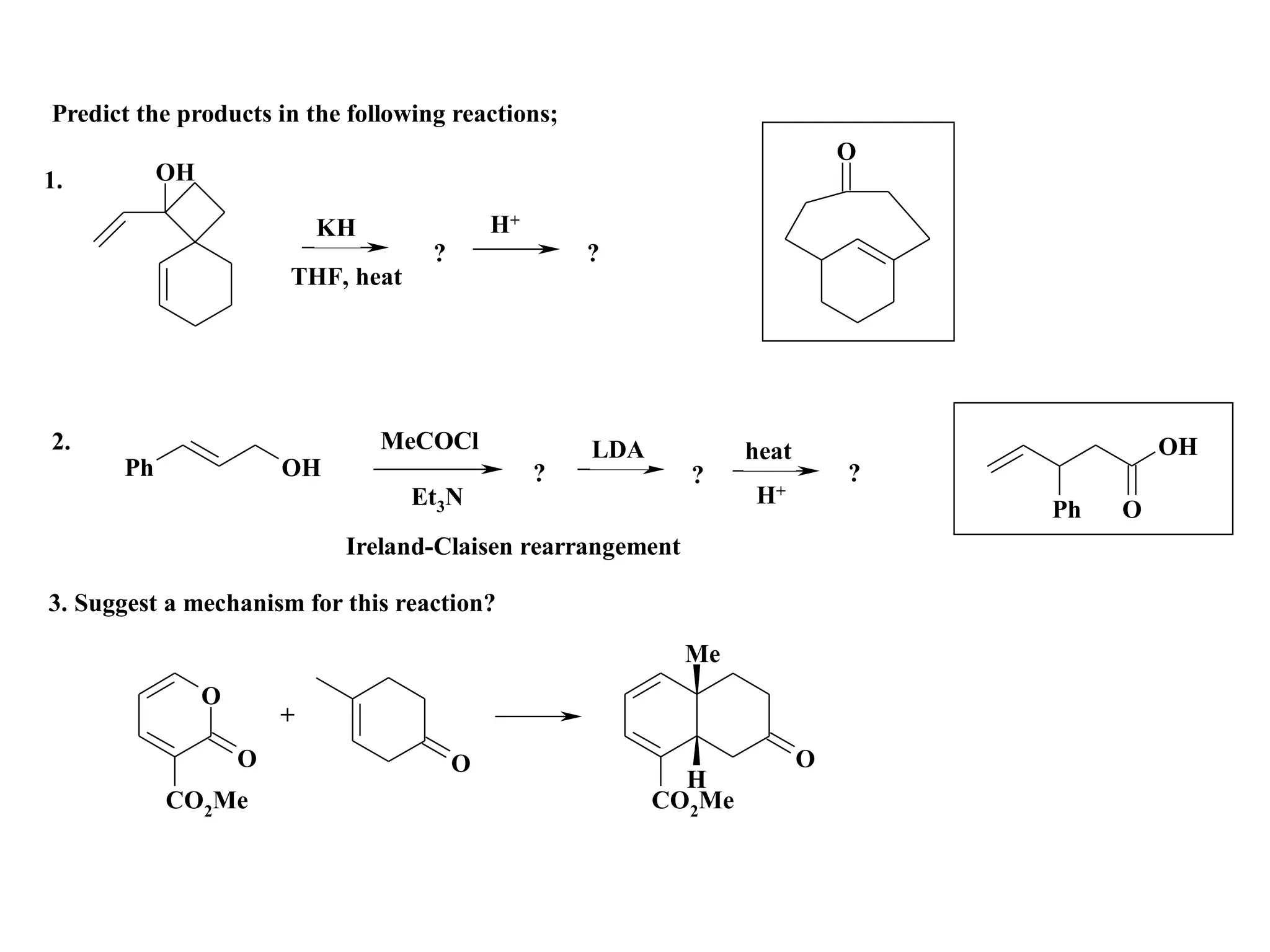 Predict the products in the following reactions;
                                                                               O
1.         OH

                            KH               H+
                                     ?                ?
                        THF, heat




2.                               MeCOCl               LDA           heat                    OH
      Ph                OH                        ?           ?                ?
                                    Et3N                            H+
                                                                                   Ph   O
                             Ireland-Claisen rearrangement

3. Suggest a mechanism for this reaction?

                                                              Me
                O
                        +
                    O                    O                                 O
                                                              H
           CO2Me                                            CO2Me
 