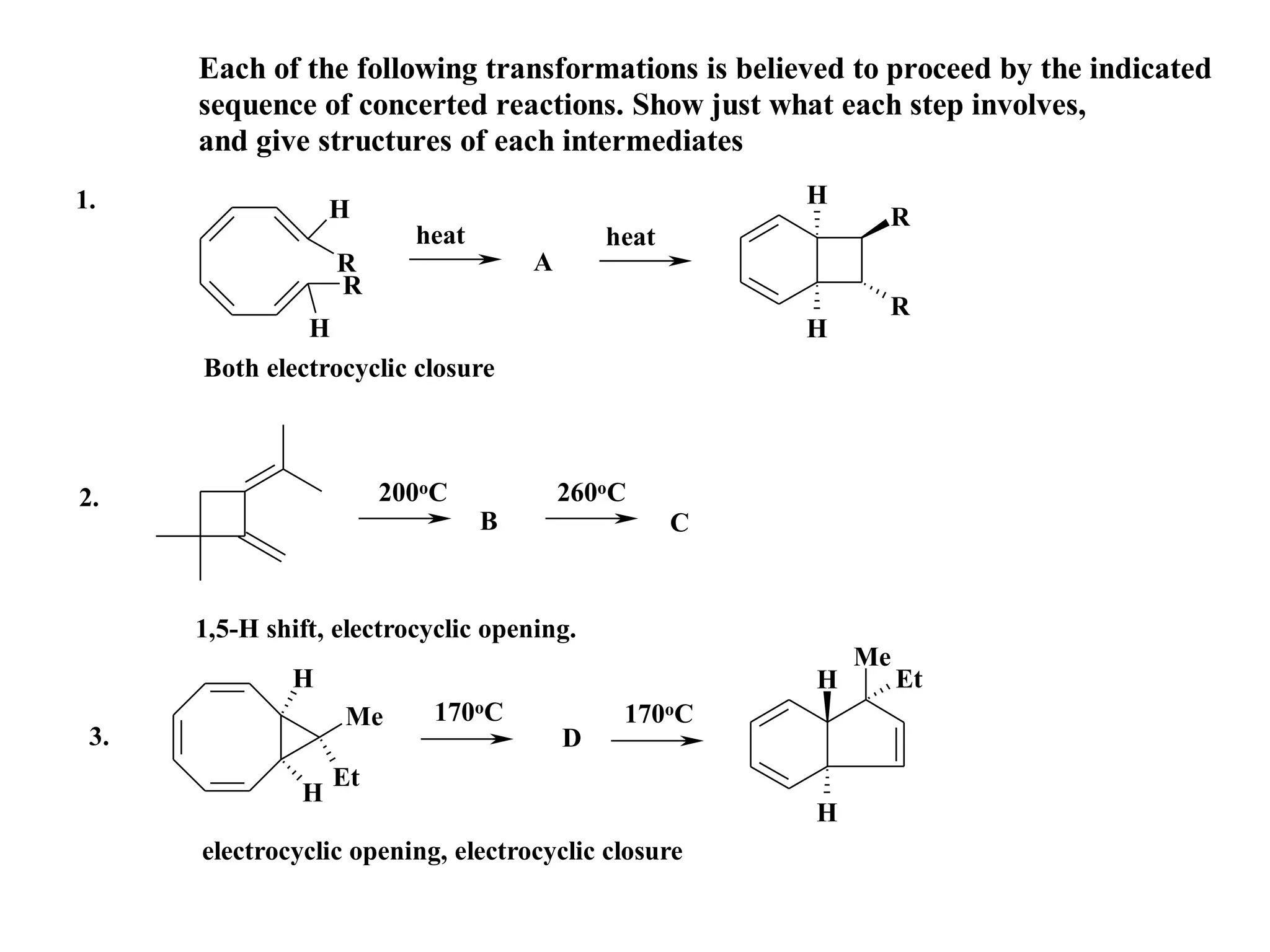 Each of the following transformations is believed to proceed by the indicated
      sequence of concerted reactions. Show just what each step involves,
      and give structures of each intermediates
1.                                                      H
                   H                                         R
                          heat               heat
                   R                 A
                   R
                                                             R
               H                                        H
      Both electrocyclic closure



2.                      200oC            260oC
                                 B                  C


      1,5-H shift, electrocyclic opening.
                                                            Me
              H                                         H        Et
                   Me       170oC             170oC
 3.                                      D
                   Et
               H
                                                        H
      electrocyclic opening, electrocyclic closure
 