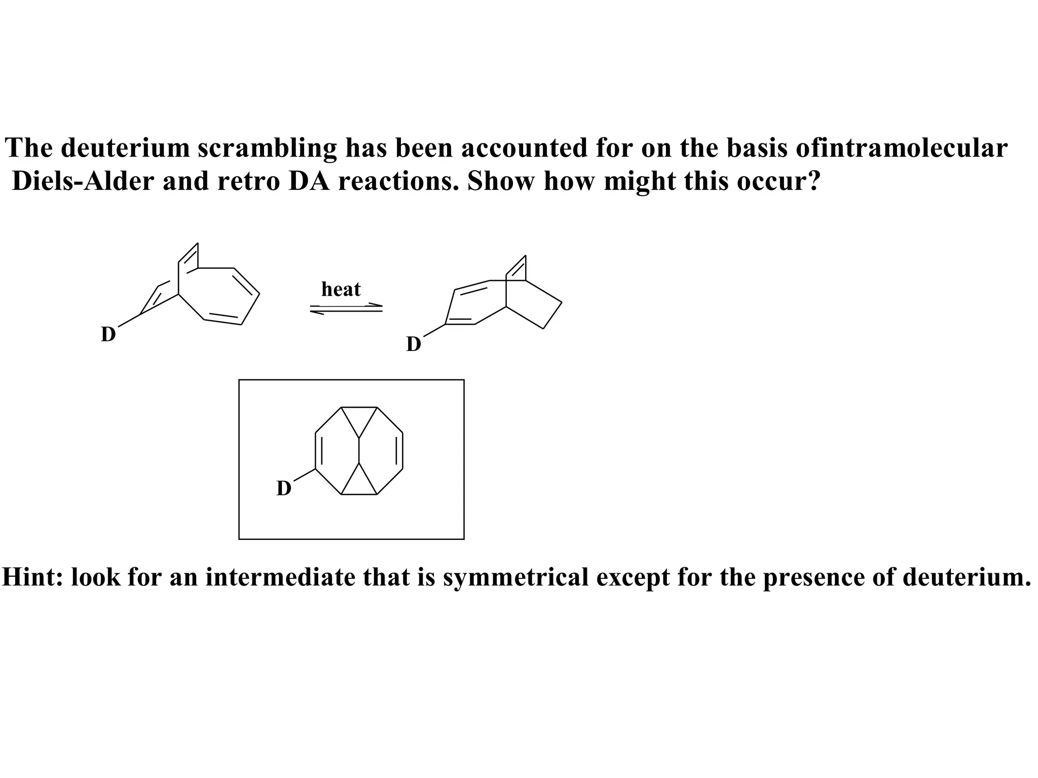 The deuterium scrambling has been accounted for on the basis ofintramolecular
Diels-Alder and retro DA reactions. Show how might this occur?


                           heat

        D                         D




                       D



Hint: look for an intermediate that is symmetrical except for the presence of deuterium.
 