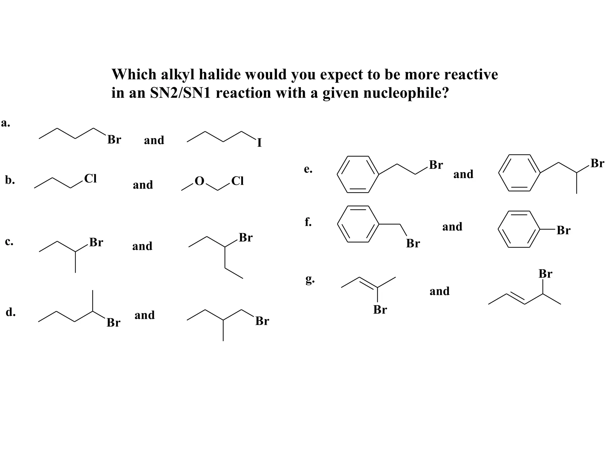 Which alkyl halide would you expect to be more reactive
          in an SN2/SN1 reaction with a given nucleophile?
a.
          Br    and              I

                                      e.                 Br                    Br
b.   Cl                                                        and
               and    O    Cl


                                      f.                  and             Br
c.   Br                     Br                      Br
               and

                                      g.                             Br
                                                         and
d.             and                             Br
          Br                     Br
 