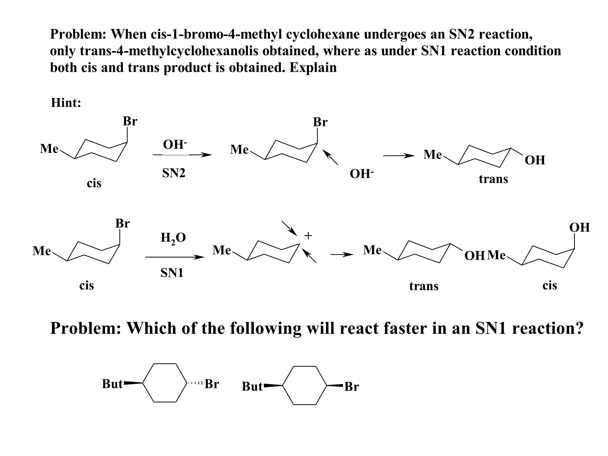 Problem: When cis-1-bromo-4-methyl cyclohexane undergoes an SN2 reaction,
 only trans-4-methylcyclohexanolis obtained, where as under SN1 reaction condition
 both cis and trans product is obtained. Explain

 Hint:
                 Br                          Br
Me                    OH-         Me                          Me             OH
                      SN2                         OH-                trans
         cis


                Br                                                                   OH
                      H 2O               +
Me                            Me                       Me           OH Me
                      SN1
     cis                                                    trans             cis


 Problem: Which of the following will react faster in an SN1 reaction?


               But           Br    But            Br
 