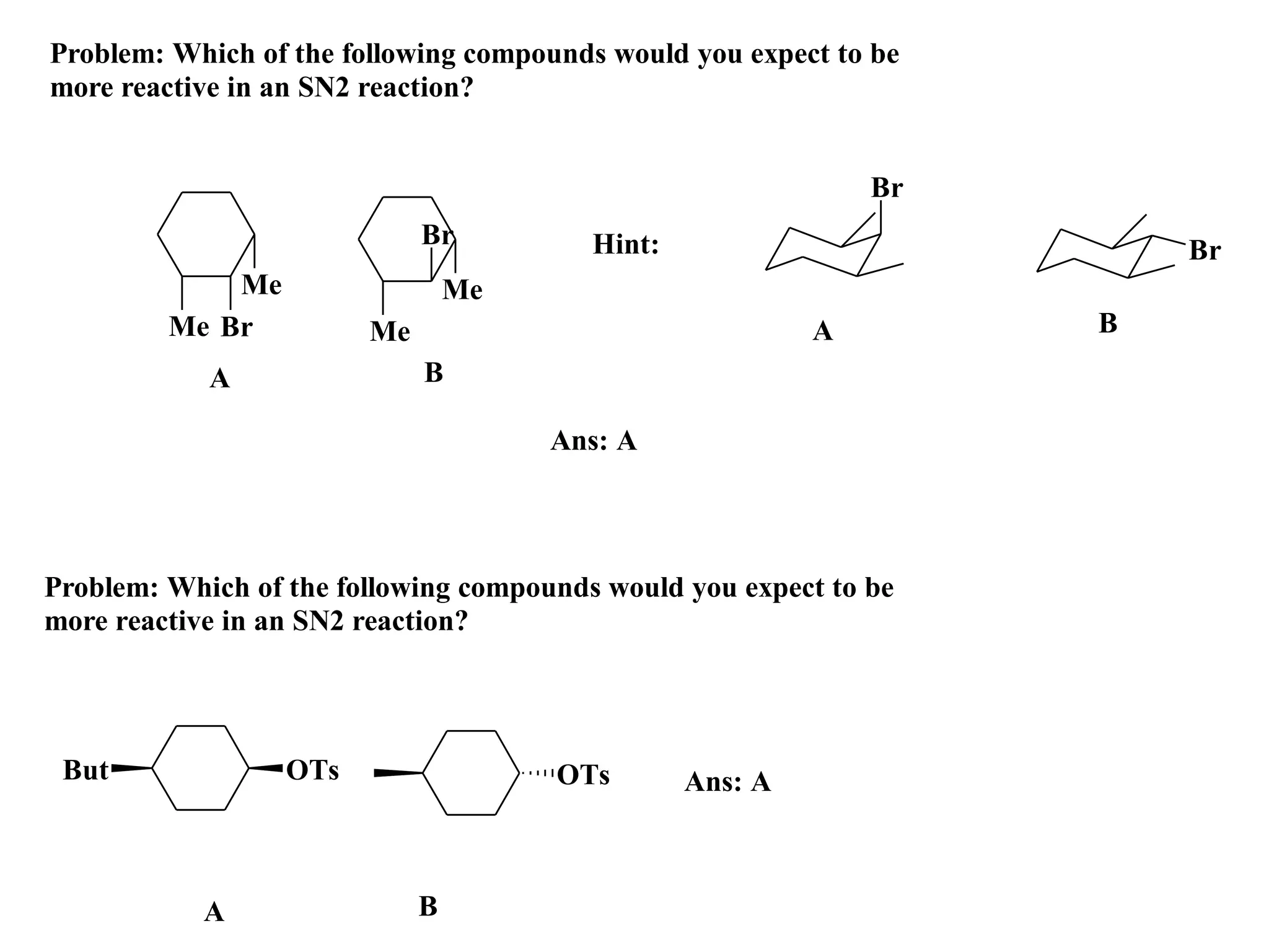 Problem: Which of the following compounds would you expect to be
more reactive in an SN2 reaction?


                                                              Br
                             Br          Hint:                         Br
             Me                  Me
         Me Br          Me                                A        B
            A                B

                                      Ans: A



Problem: Which of the following compounds would you expect to be
more reactive in an SN2 reaction?




 But              OTs                 OTs        Ans: A



            A                B
 