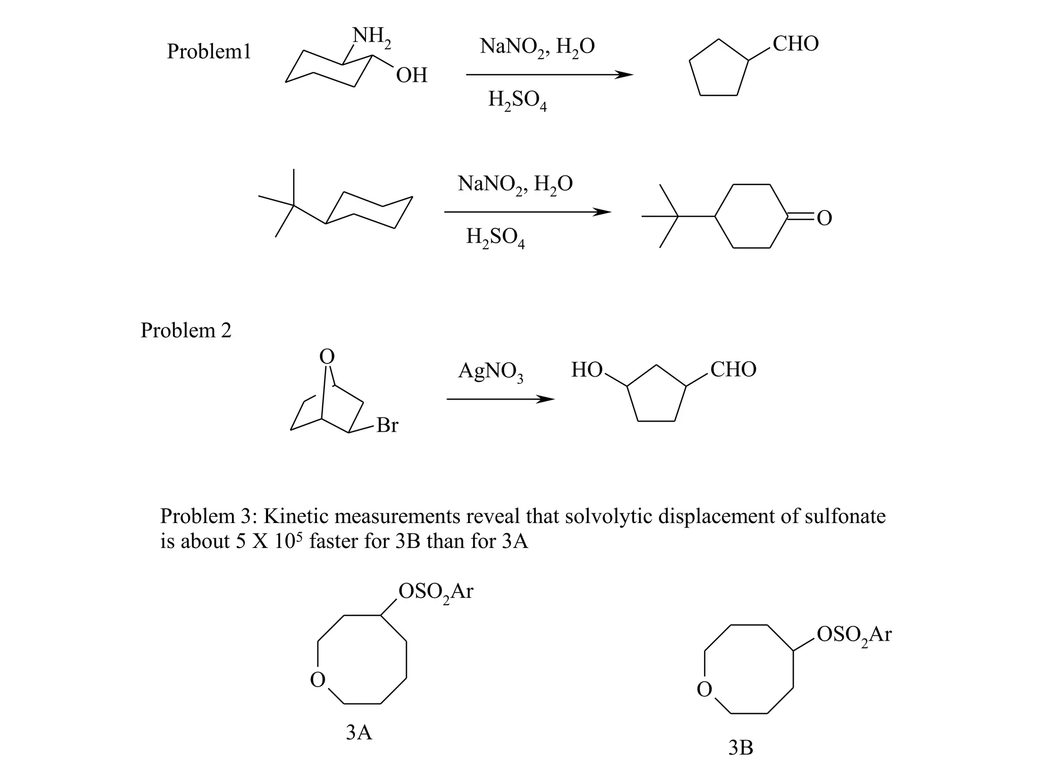 NH2                NaNO2, H2O                  CHO
  Problem1
                            OH
                                         H2SO4


                                    NaNO2, H2O
                                                                         O
                                     H2SO4



Problem 2
                  O
                                    AgNO3        HO          CHO

                           Br



 Problem 3: Kinetic measurements reveal that solvolytic displacement of sulfonate
 is about 5 X 105 faster for 3B than for 3A

                                OSO2Ar
                                                                         OSO2Ar

                 O                                          O
                      3A
                                                                3B
 