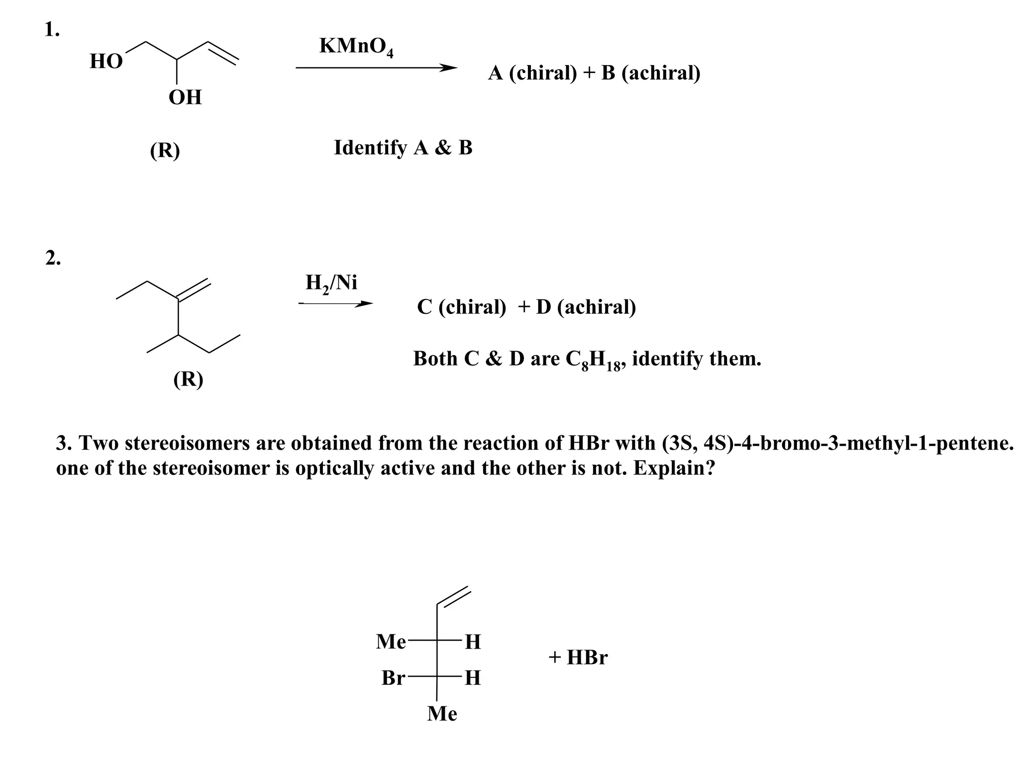 1.
                            KMnO4
     HO
                                                  A (chiral) + B (achiral)
            OH

          (R)                Identify A & B




2.
                           H2/Ni
                                        C (chiral) + D (achiral)

                                        Both C & D are C8H18, identify them.
             (R)

 3. Two stereoisomers are obtained from the reaction of HBr with (3S, 4S)-4-bromo-3-methyl-1-pentene.
 one of the stereoisomer is optically active and the other is not. Explain?




                                   Me         H
                                                        + HBr
                                   Br         H
                                         Me
 