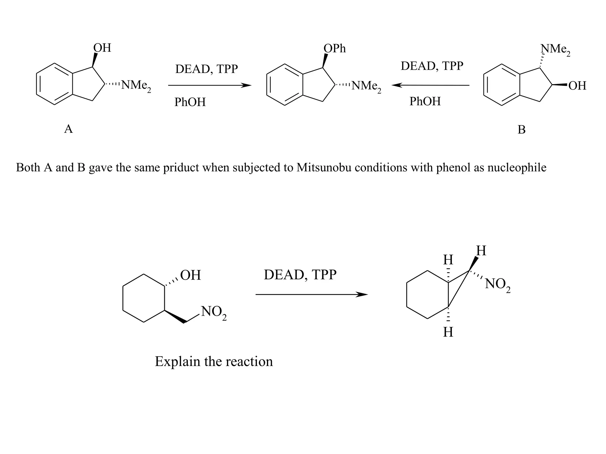 OH                                         OPh                                      NMe2
                              DEAD, TPP                                 DEAD, TPP
                   NMe2                                        NMe2                                    OH
                             PhOH                                         PhOH

         A                                                                                    B


Both A and B gave the same priduct when subjected to Mitsunobu conditions with phenol as nucleophile




                                                                                      H
                                                                                 H
                              OH              DEAD, TPP
                                                                                        NO2
                                  NO2
                                                                                 H

                          Explain the reaction
 