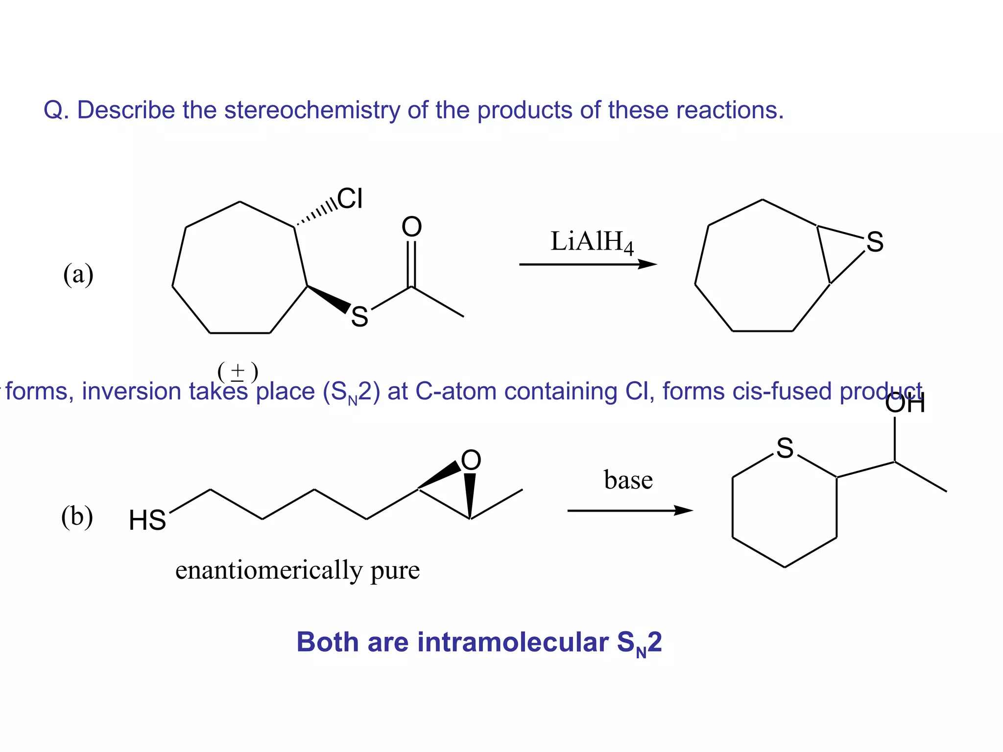 Q. Describe the stereochemistry of the products of these reactions.


                                 Cl
                                       O             LiAlH4                      S
         (a)
                                   S
                        (_)
                         +
-
    forms, inversion takes place (SN2) at C-atom containing Cl, forms cis-fused product
                                                                                   OH

                                             O                           S
                                                          base
         (b)   HS
                    enantiomerically pure

                              Both are intramolecular SN2
 
