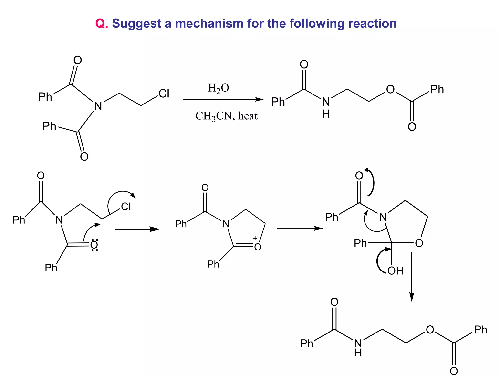 Q. Suggest a mechanism for the following reaction

              O                                           O
                                        H2O                              O            Ph
     Ph                     Cl
                  N                                  Ph        N
                                      CH3CN, heat              H
     Ph                                                                           O

              O
     O                                                              O
                                       O
                      Cl
Ph        N                                                    Ph        N
                                 Ph          N

                  O                              O                  Ph            O

     Ph                                 Ph
                                                                             OH

                                                               O

                                                                                      O        Ph
                                                          Ph        N
                                                                    H
                                                                                           O
 
