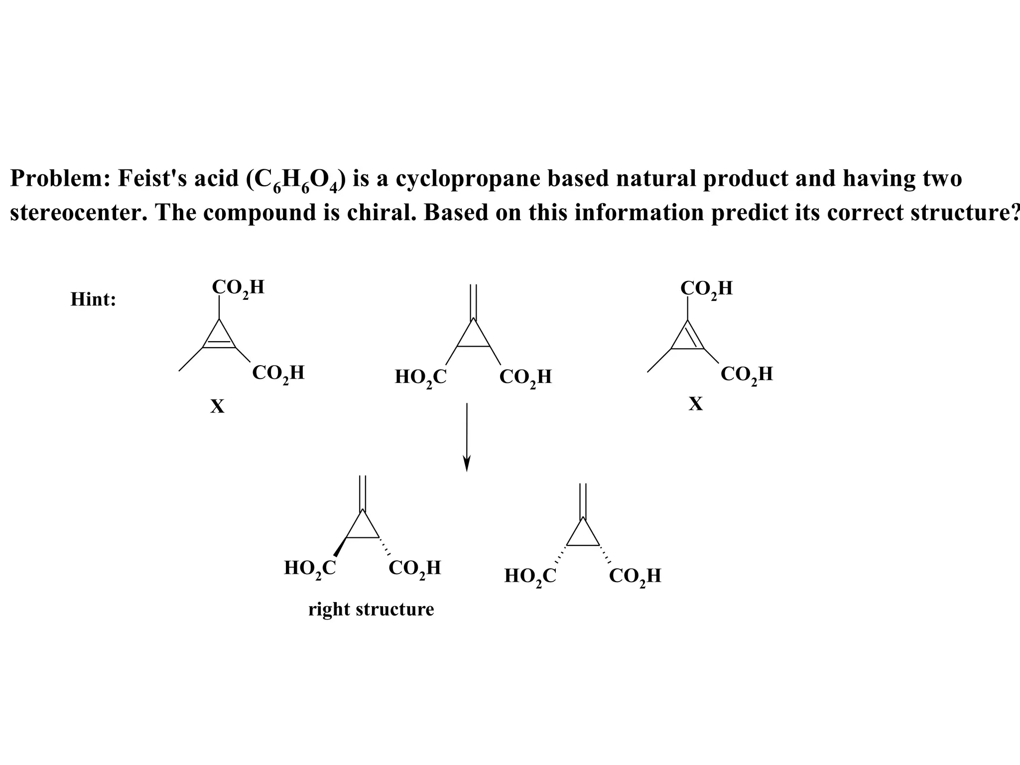 Problem: Feist's acid (C6H6O4) is a cyclopropane based natural product and having two
stereocenter. The compound is chiral. Based on this information predict its correct structure?

                  CO2H                                        CO2H
     Hint:


                      CO2H             HO2C    CO2H               CO2H
                  X                                           X




                         HO2C         CO2H     HO2C    CO2H
                             right structure
 