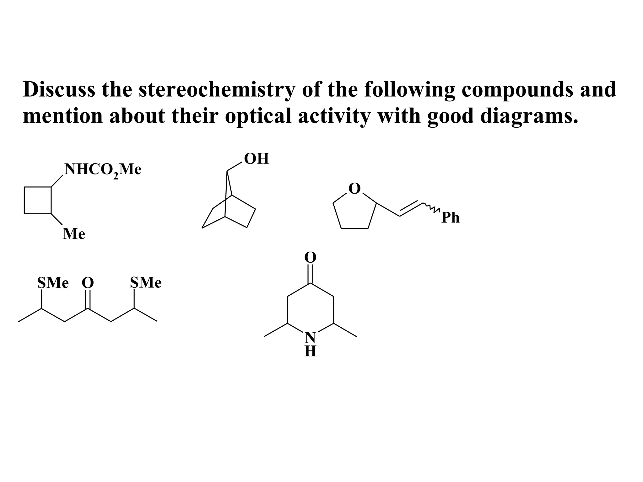 Discuss the stereochemistry of the following compounds and
mention about their optical activity with good diagrams.
                     OH
    NHCO2Me
                               O
                                        Ph
   Me
                           O
 SMe O    SMe


                           N
                           H
 