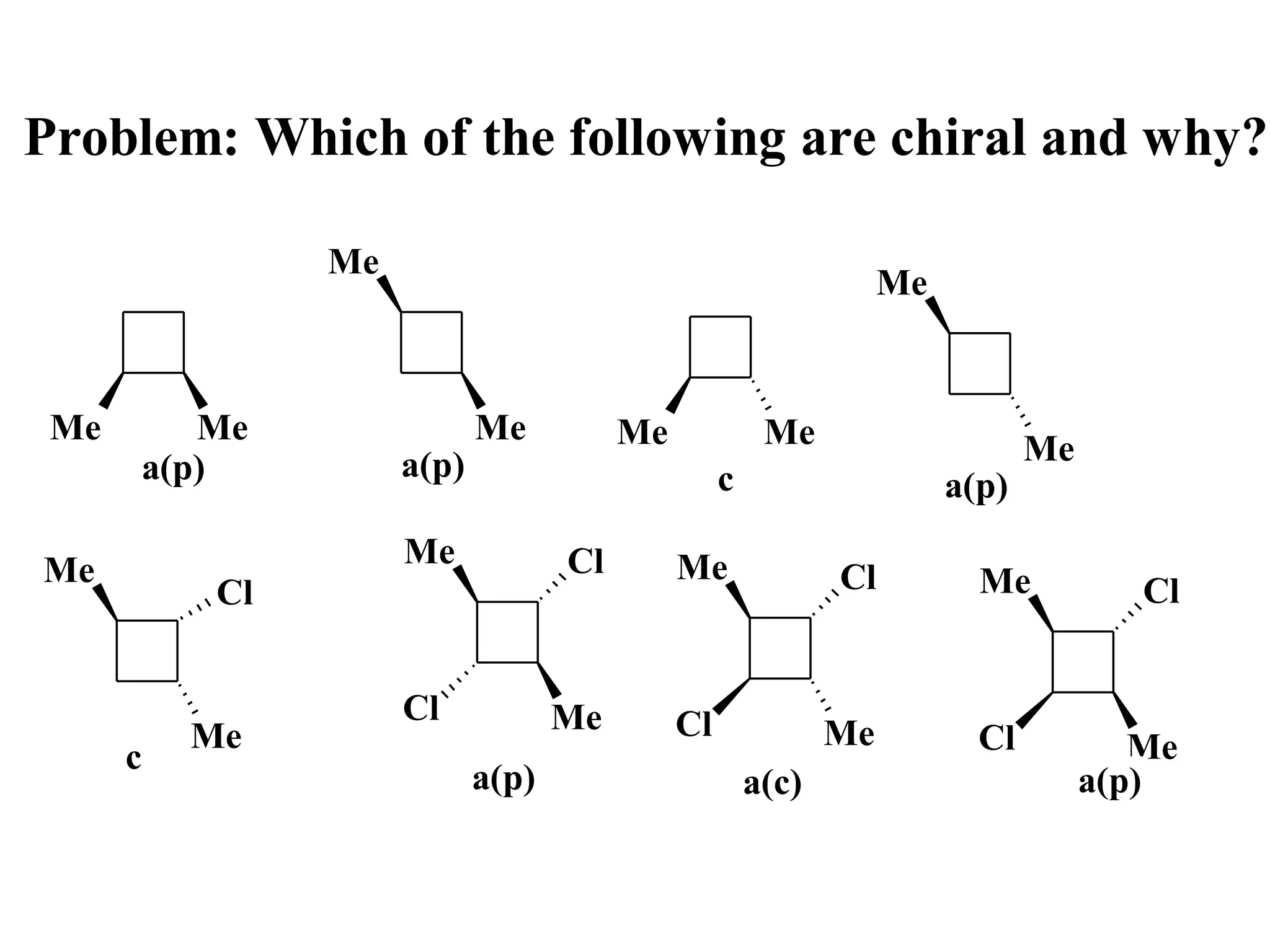 Problem: Which of the following are chiral and why?

                Me
                                                                  Me


 Me      Me                 Me          Me             Me
                     a(p)                                                     Me
      a(p)                                        c                    a(p)
                     Me            Cl        Me
Me                                                           Cl          Me
           Cl                                                                         Cl


                     Cl            Me        Cl
          Me                                                 Me          Cl           Me
      c
                            a(p)                      a(c)                         a(p)
 