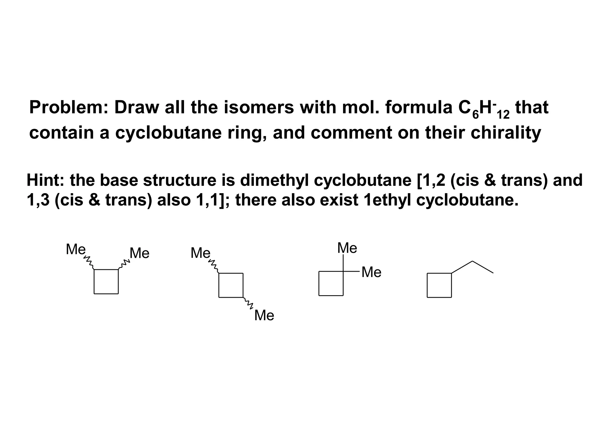 Problem: Draw all the isomers with mol. formula C 6H-12 that
contain a cyclobutane ring, and comment on their chirality

Hint: the base structure is dimethyl cyclobutane [1,2 (cis & trans) and
1,3 (cis & trans) also 1,1]; there also exist 1ethyl cyclobutane.

     Me      Me     Me                 Me
                                            Me

                             Me
 