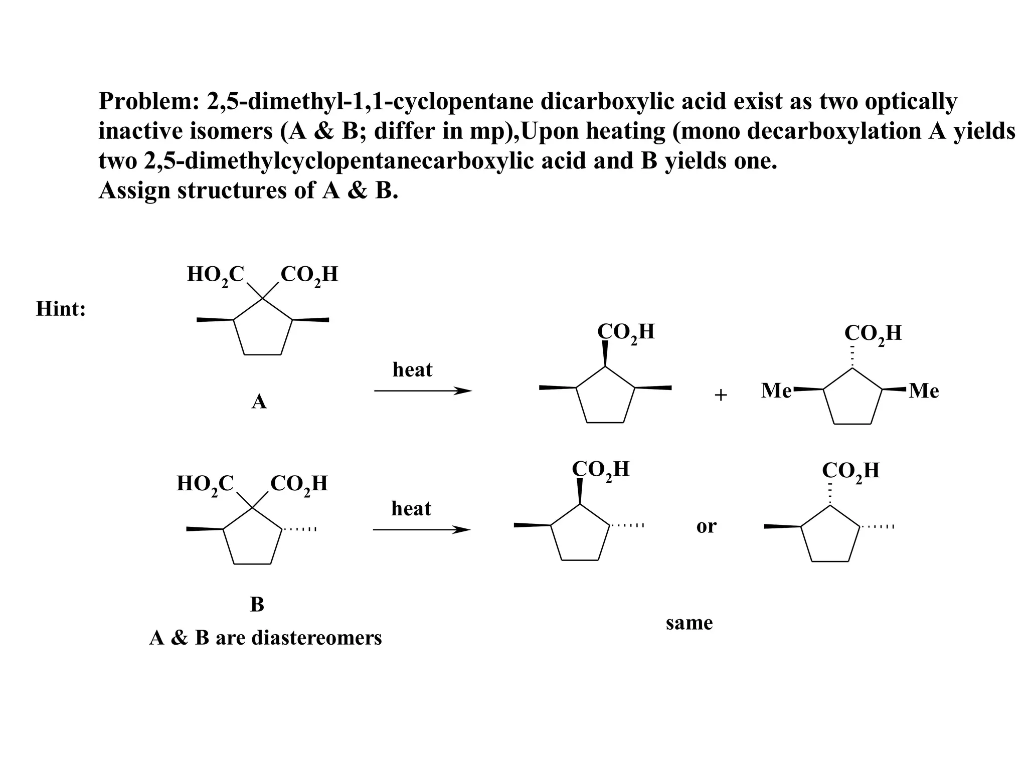 Problem: 2,5-dimethyl-1,1-cyclopentane dicarboxylic acid exist as two optically
        inactive isomers (A & B; differ in mp),Upon heating (mono decarboxylation A yields
        two 2,5-dimethylcyclopentanecarboxylic acid and B yields one.
        Assign structures of A & B.


               HO2C       CO2H
Hint:
                                                    CO2H                    CO2H
                                      heat
                      A                                           +   Me           Me


                                                  CO2H                     CO2H
              HO2C        CO2H
                                      heat
                                                             or


                      B
                                                           same
            A & B are diastereomers
 