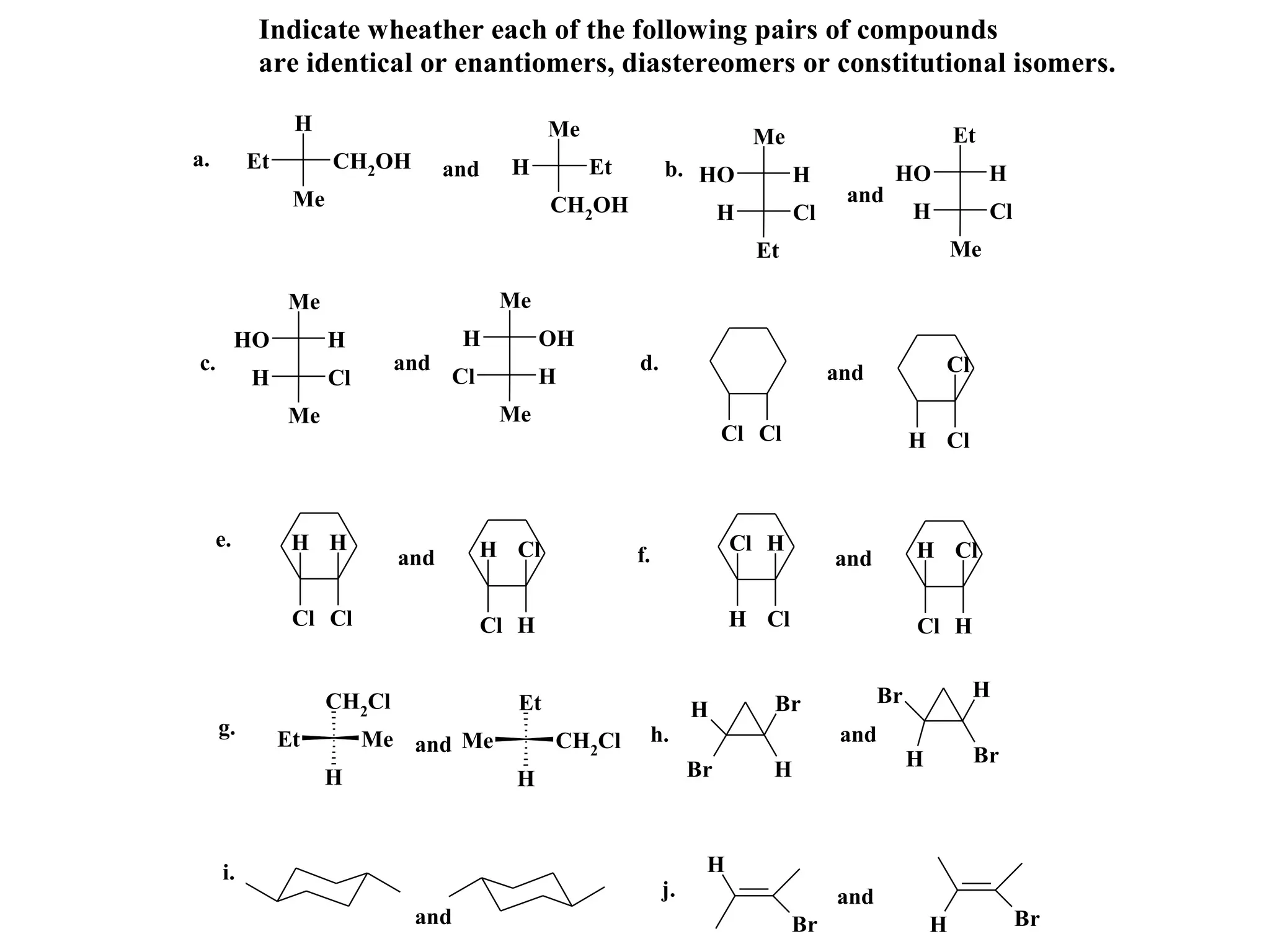 Indicate wheather each of the following pairs of compounds
           are identical or enantiomers, diastereomers or constitutional isomers.

                H                               Me                            Me                            Et
a.        Et         CH2OH         and     H         Et         b. HO              H            HO               H
                Me                              CH2OH                                    and
                                                                          H        Cl               H            Cl
                                                                              Et                            Me

               Me                         Me
          HO         H              H           OH
c.                           and                          d.                            and             Cl
          H          Cl            Cl           H
               Me                         Me
                                                                          Cl Cl                     H Cl



     e.         H H                     H Cl                              Cl H                      H Cl
                             and                          f.                            and

                Cl Cl                    Cl H                             H Cl                      Cl H


                                                                                               Br            H
                     CH2Cl                 Et                        H         Br
     g.                                                        h.                        and
               Et         Me and Me             CH2Cl
                                                                                                    H        Br
                     H                     H                         Br        H



     i.                                                               H
                                                                j.                      and
                              and                                                  Br                   H             Br
 