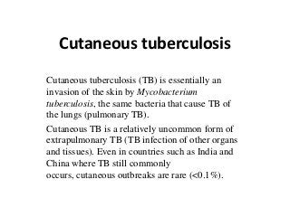 Cutaneous tuberculosis
Cutaneous tuberculosis (TB) is essentially an
invasion of the skin by Mycobacterium
tuberculosis, the same bacteria that cause TB of
the lungs (pulmonary TB).
Cutaneous TB is a relatively uncommon form of
extrapulmonary TB (TB infection of other organs
and tissues). Even in countries such as India and
China where TB still commonly
occurs, cutaneous outbreaks are rare (<0.1%).
 
