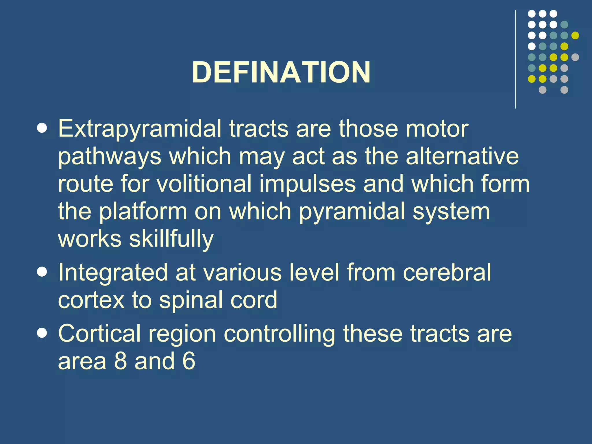 DEFINATION Extrapyramidal tracts are those motor pathways which may act as the alternative route for volitional impulses and which form the platform on which pyramidal system works skillfully Integrated at various level from cerebral cortex to spinal cord Cortical region controlling these tracts are area 8 and 6 
