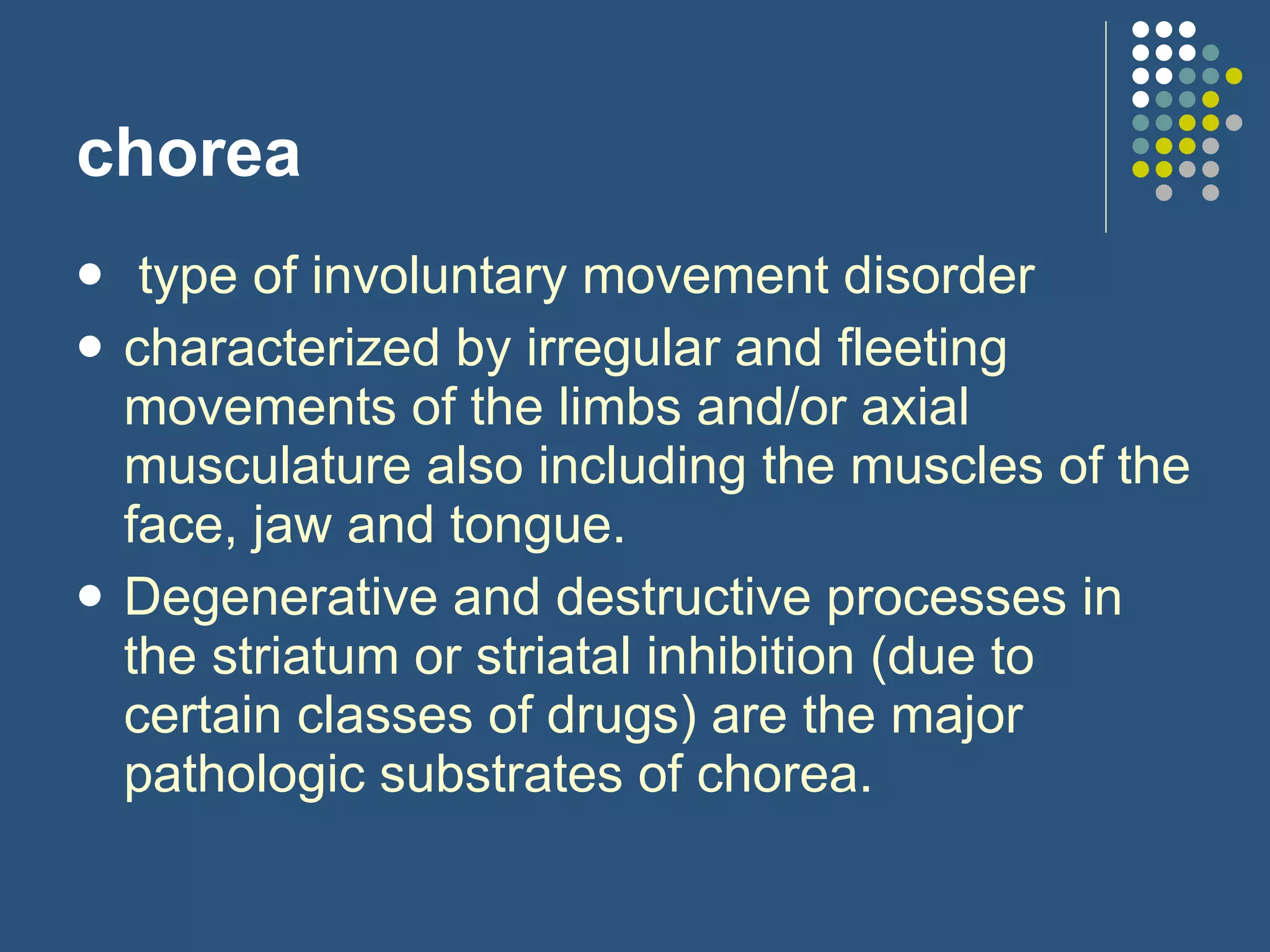 chorea   type of involuntary movement disorder  characterized by irregular and fleeting movements of the limbs and/or axial musculature also including the muscles of the face, jaw and tongue. Degenerative and destructive processes in the striatum or striatal inhibition (due to certain classes of drugs) are the major pathologic substrates of chorea.   