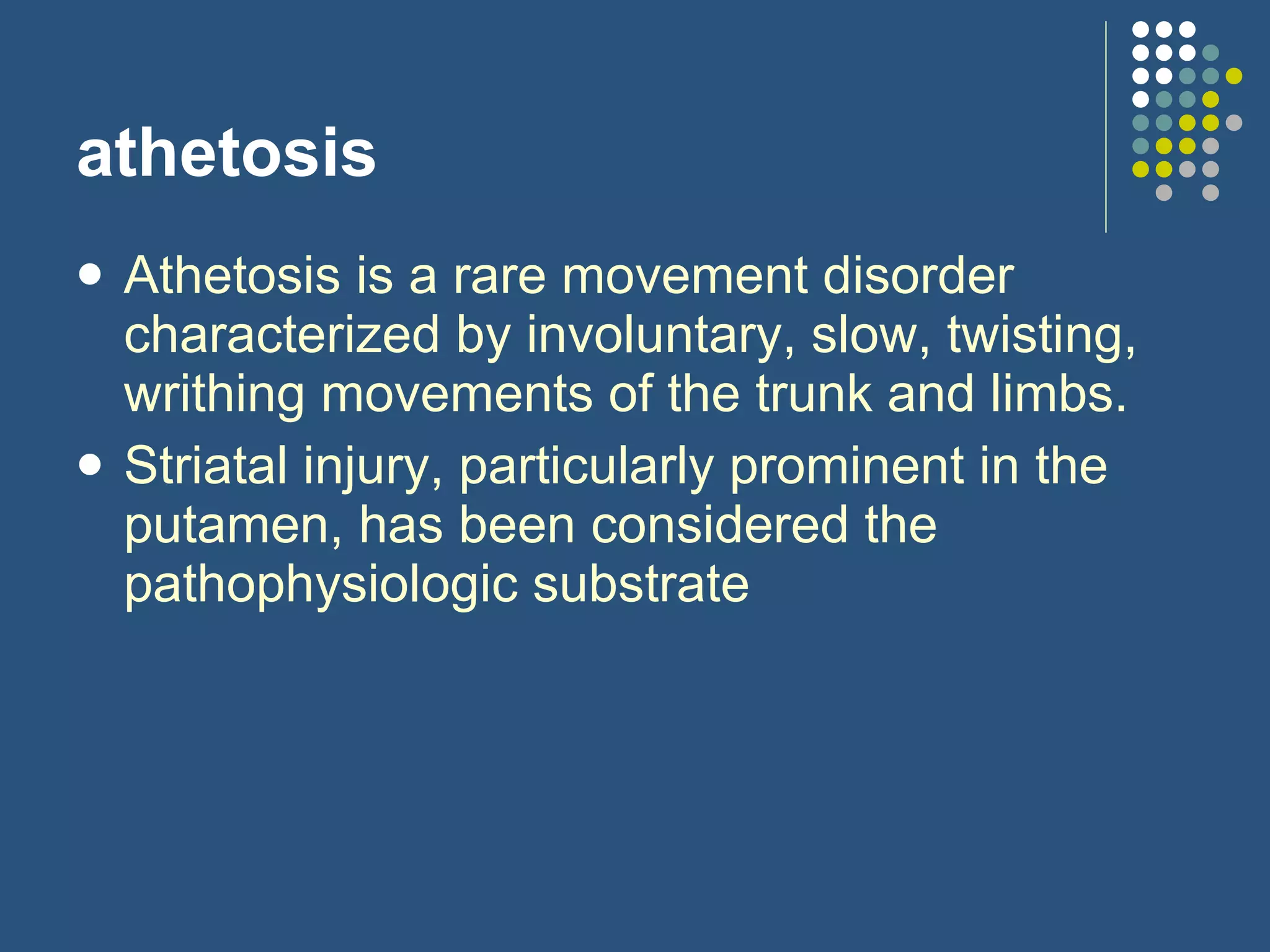 athetosis Athetosis is a rare movement disorder characterized by involuntary, slow, twisting, writhing movements of the trunk and limbs.  Striatal injury, particularly prominent in the putamen, has been considered the pathophysiologic substrate  