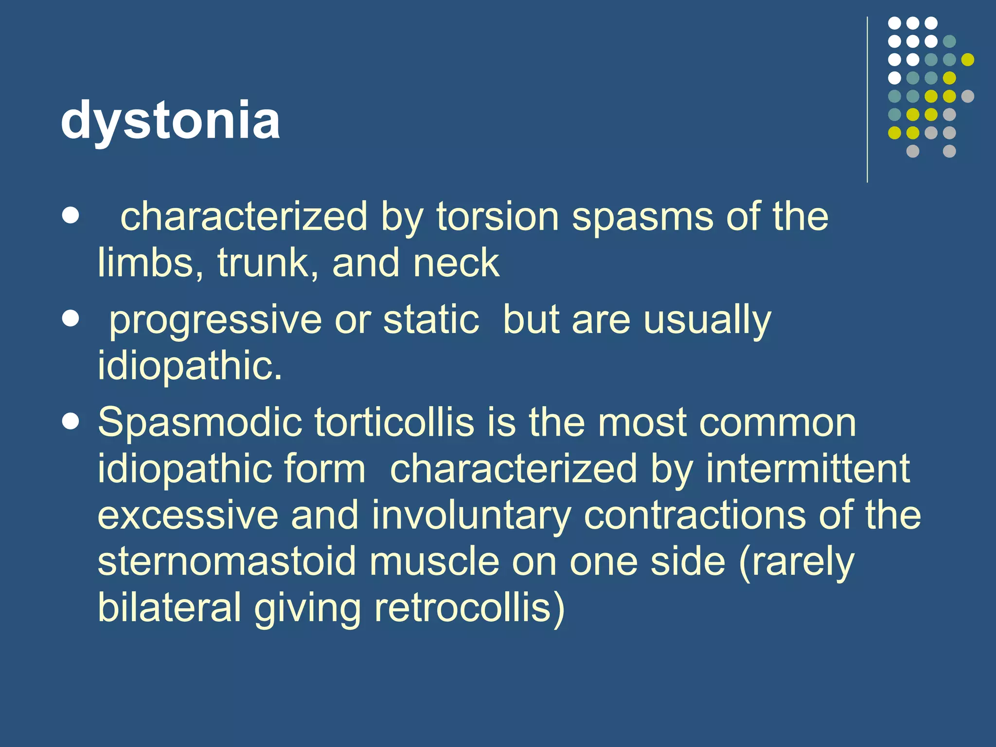 dystonia    characterized by torsion spasms of the limbs, trunk, and neck  progressive or static  but are usually idiopathic. Spasmodic torticollis is the most common idiopathic form  characterized by intermittent excessive and involuntary contractions of the sternomastoid muscle on one side (rarely bilateral giving retrocollis)  