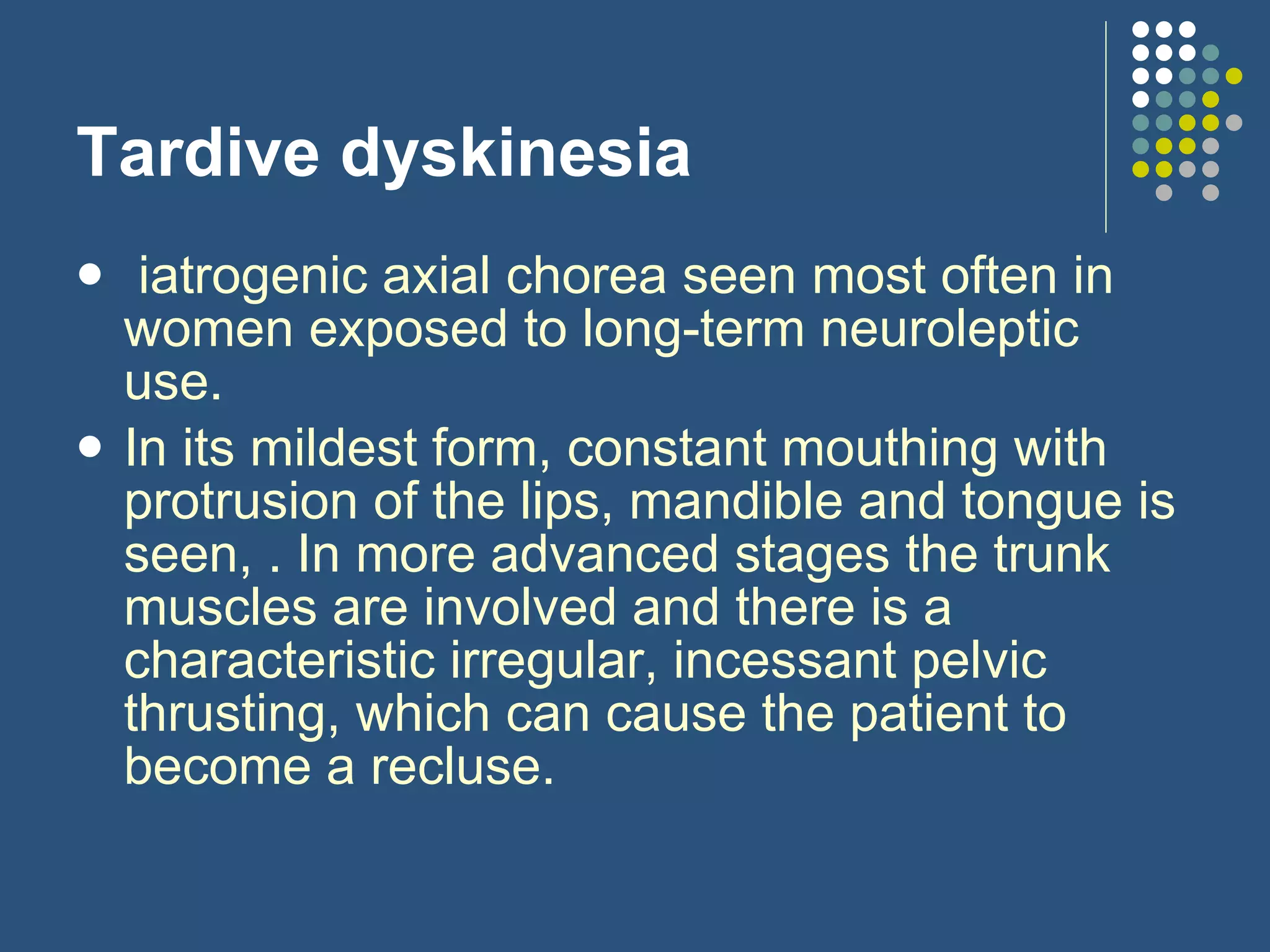 Tardive dyskinesia   iatrogenic axial chorea seen most often in women exposed to long-term neuroleptic use.   In its mildest form, constant mouthing with protrusion of the lips, mandible and tongue is seen, . In more advanced stages the trunk muscles are involved and there is a characteristic irregular, incessant pelvic thrusting, which can cause the patient to become a recluse.  