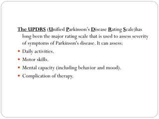 The UPDRS (Unified Parkinson’s Disease Rating Scale)has
long been the major rating scale that is used to assess severity
of symptoms of Parkinson's disease. It can assess:
 Daily activities.
 Motor skills.
 Mental capacity (including behavior and mood).
 Complication of therapy.
 
