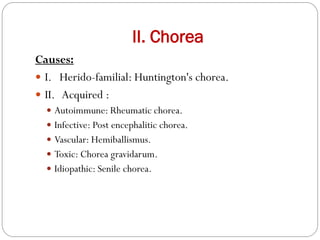 II. Chorea
Causes:
 I. Herido-familial: Huntington's chorea.
 II. Acquired :
 Autoimmune: Rheumatic chorea.
 Infective: Post encephalitic chorea.
 Vascular: Hemiballismus.
 Toxic: Chorea gravidarum.
 Idiopathic: Senile chorea.
 