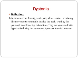 Dystonia
 Definition:
It is abnormal involuntary, static, very slow, torsion or twisting
like movements commonly involve the neck, trunk &.the
proximal muscles of the extremities.They are associated with
hypertonia during the movement & normal tone in between.
 