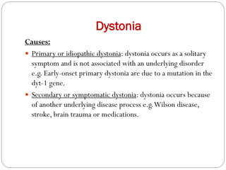 Dystonia
Causes:
 Primary or idiopathic dystonia: dystonia occurs as a solitary
symptom and is not associated with an underlying disorder
e.g. Early-onset primary dystonia are due to a mutation in the
dyt-1 gene.
 Secondary or symptomatic dystonia: dystonia occurs because
of another underlying disease process e.g.Wilson disease,
stroke, brain trauma or medications.
 
