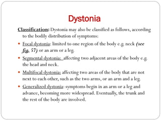 Dystonia
Classification: Dystonia may also be classified as follows, according
to the bodily distribution of symptoms:
 Focal dystonia: limited to one region of the body e.g. neck (see
fig. 57) or an arm or a leg.
 Segmental dystonia: affecting two adjacent areas of the body e.g.
the head and neck.
 Multifocal dystonia: affecting two areas of the body that are not
next to each other, such as the two arms, or an arm and a leg.
 Generalized dystonia: symptoms begin in an arm or a leg and
advance, becoming more widespread. Eventually, the trunk and
the rest of the body are involved.
 