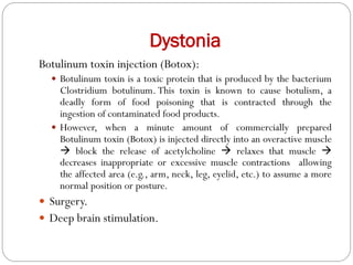 Dystonia
Botulinum toxin injection (Botox):
 Botulinum toxin is a toxic protein that is produced by the bacterium
Clostridium botulinum. This toxin is known to cause botulism, a
deadly form of food poisoning that is contracted through the
ingestion of contaminated food products.
 However, when a minute amount of commercially prepared
Botulinum toxin (Botox) is injected directly into an overactive muscle
 block the release of acetylcholine  relaxes that muscle 
decreases inappropriate or excessive muscle contractions allowing
the affected area (e.g., arm, neck, leg, eyelid, etc.) to assume a more
normal position or posture.
 Surgery.
 Deep brain stimulation.
 