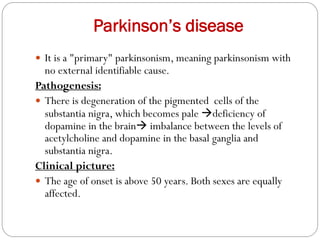 Parkinson’s disease
 It is a "primary" parkinsonism, meaning parkinsonism with
no external identifiable cause.
Pathogenesis:
 There is degeneration of the pigmented cells of the
substantia nigra, which becomes pale deficiency of
dopamine in the brain imbalance between the levels of
acetylcholine and dopamine in the basal ganglia and
substantia nigra.
Clinical picture:
 The age of onset is above 50 years. Both sexes are equally
affected.
 