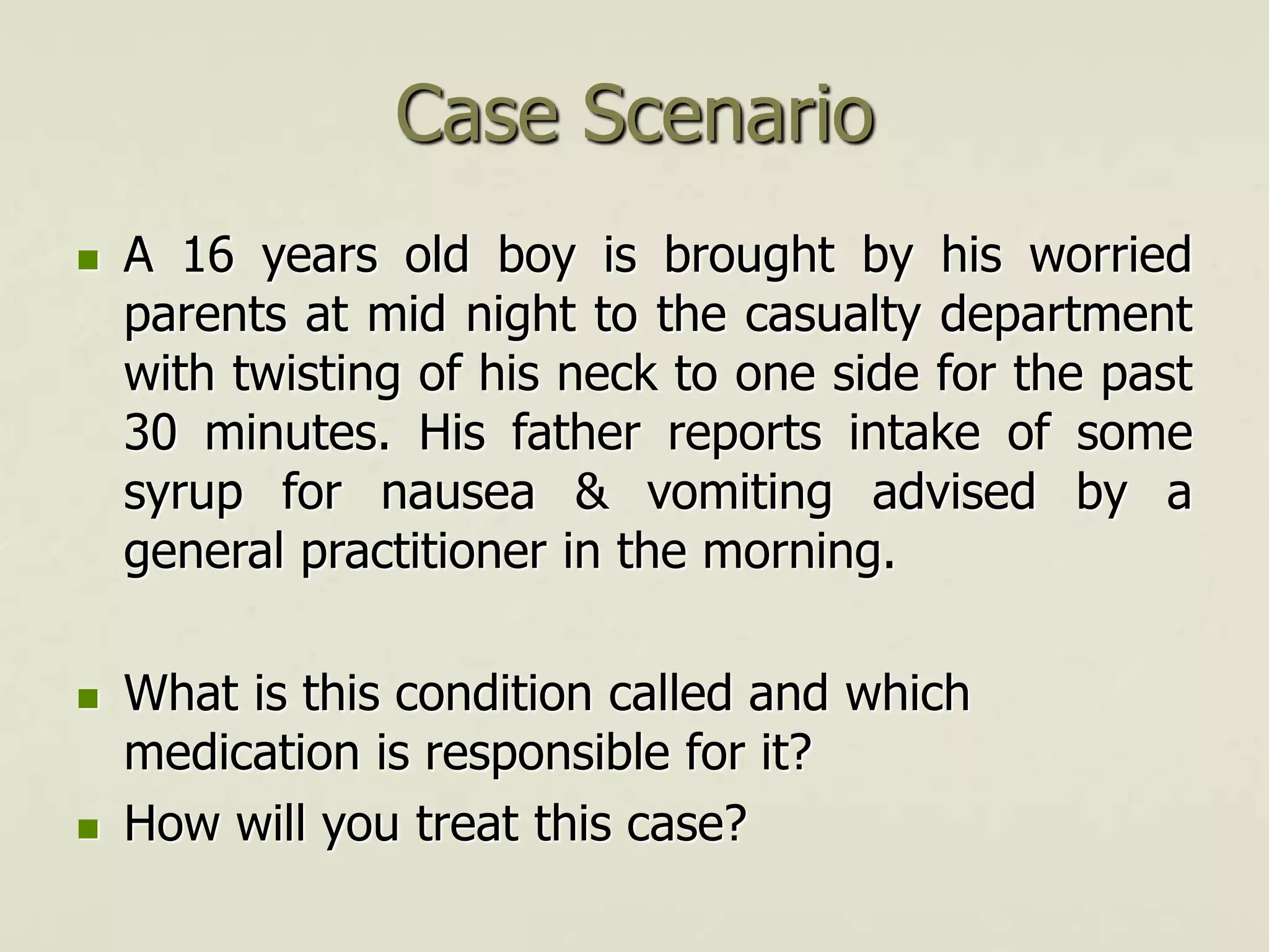 Case Scenario
 A 16 years old boy is brought by his worried
parents at mid night to the casualty department
with twisting of his neck to one side for the past
30 minutes. His father reports intake of some
syrup for nausea & vomiting advised by a
general practitioner in the morning.
 What is this condition called and which
medication is responsible for it?
 How will you treat this case?
 