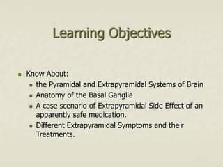 Learning Objectives
 Know About:
 the Pyramidal and Extrapyramidal Systems of Brain
 Anatomy of the Basal Ganglia
 A case scenario of Extrapyramidal Side Effect of an
apparently safe medication.
 Different Extrapyramidal Symptoms and their
Treatments.
 