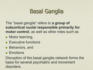 Basal Ganglia
The “basal ganglia” refers to a group of
subcortical nuclei responsible primarily for
motor control, as well as other roles such as
 Motor learning,
 Executive functions
 Behaviors, and
 Emotions
Disruption of the basal ganglia network forms the
basis for several psychiatric and movement
disorders.
 