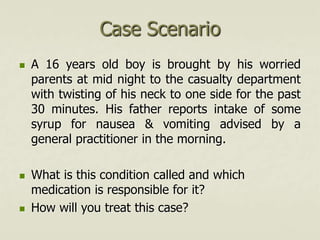 Case Scenario
 A 16 years old boy is brought by his worried
parents at mid night to the casualty department
with twisting of his neck to one side for the past
30 minutes. His father reports intake of some
syrup for nausea & vomiting advised by a
general practitioner in the morning.
 What is this condition called and which
medication is responsible for it?
 How will you treat this case?
 