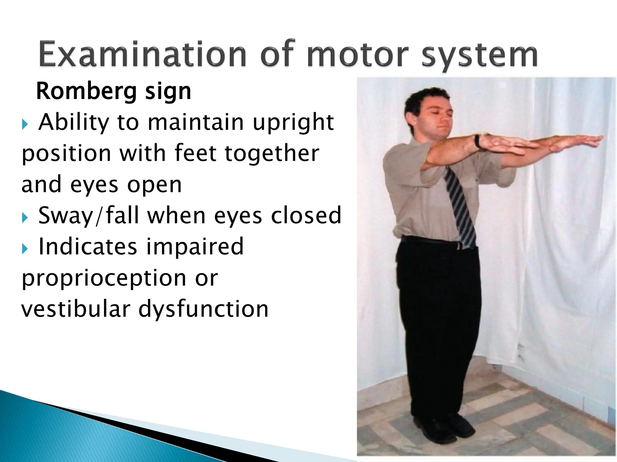 Romberg sign
 Ability to maintain upright
position with feet together
and eyes open
 Sway/fall when eyes closed
 Indicates impaired
proprioception or
vestibular dysfunction
 