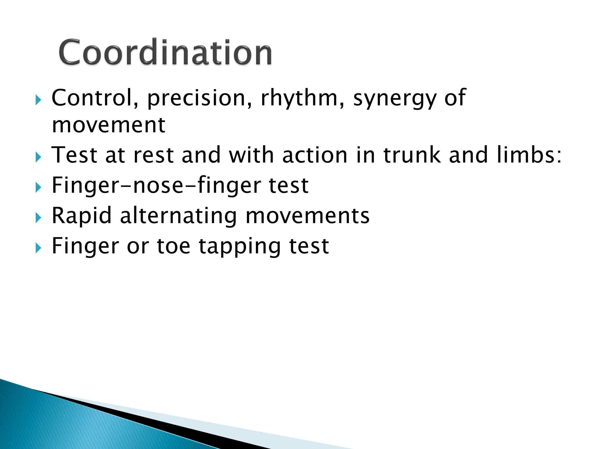  Control, precision, rhythm, synergy of
movement
 Test at rest and with action in trunk and limbs:
 Finger-nose-finger test
 Rapid alternating movements
 Finger or toe tapping test
 