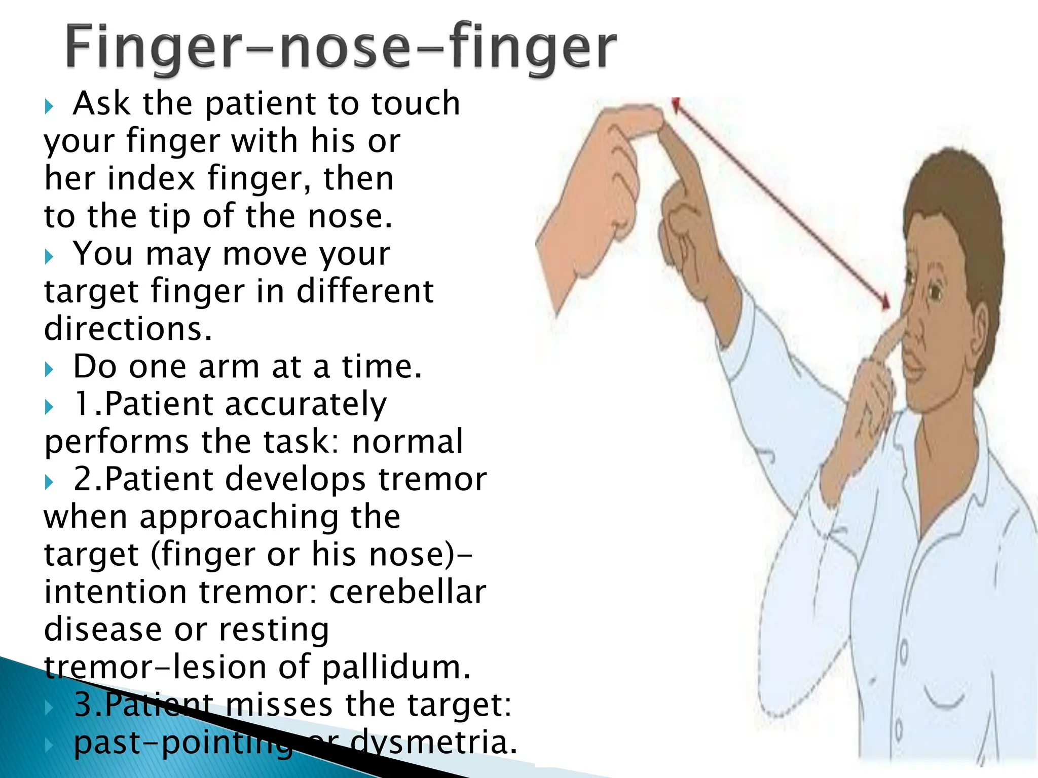  Ask the patient to touch
your finger with his or
her index finger, then
to the tip of the nose.
 You may move your
target finger in different
directions.
 Do one arm at a time.
 1.Patient accurately
performs the task: normal
 2.Patient develops tremor
when approaching the
target (finger or his nose)-
intention tremor: cerebellar
disease or resting
tremor-lesion of pallidum.
 3.Patient misses the target:
 past-pointing or dysmetria.
 