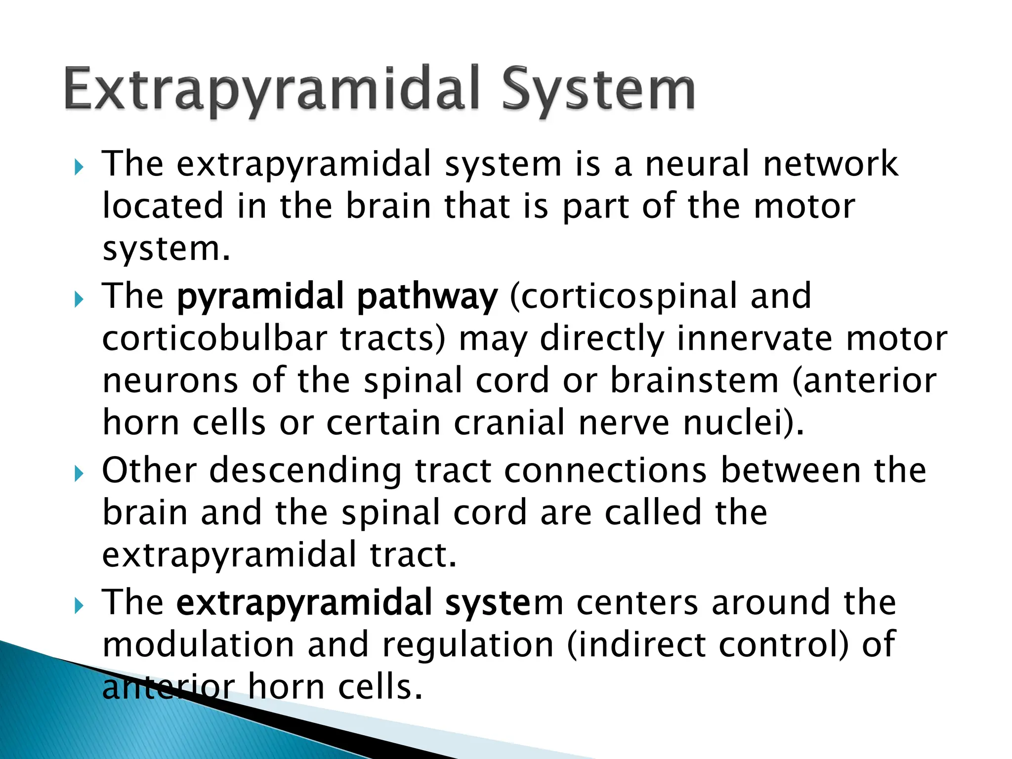  The extrapyramidal system is a neural network
located in the brain that is part of the motor
system.
 The pyramidal pathway (corticospinal and
corticobulbar tracts) may directly innervate motor
neurons of the spinal cord or brainstem (anterior
horn cells or certain cranial nerve nuclei).
 Other descending tract connections between the
brain and the spinal cord are called the
extrapyramidal tract.
 The extrapyramidal system centers around the
modulation and regulation (indirect control) of
anterior horn cells.
 