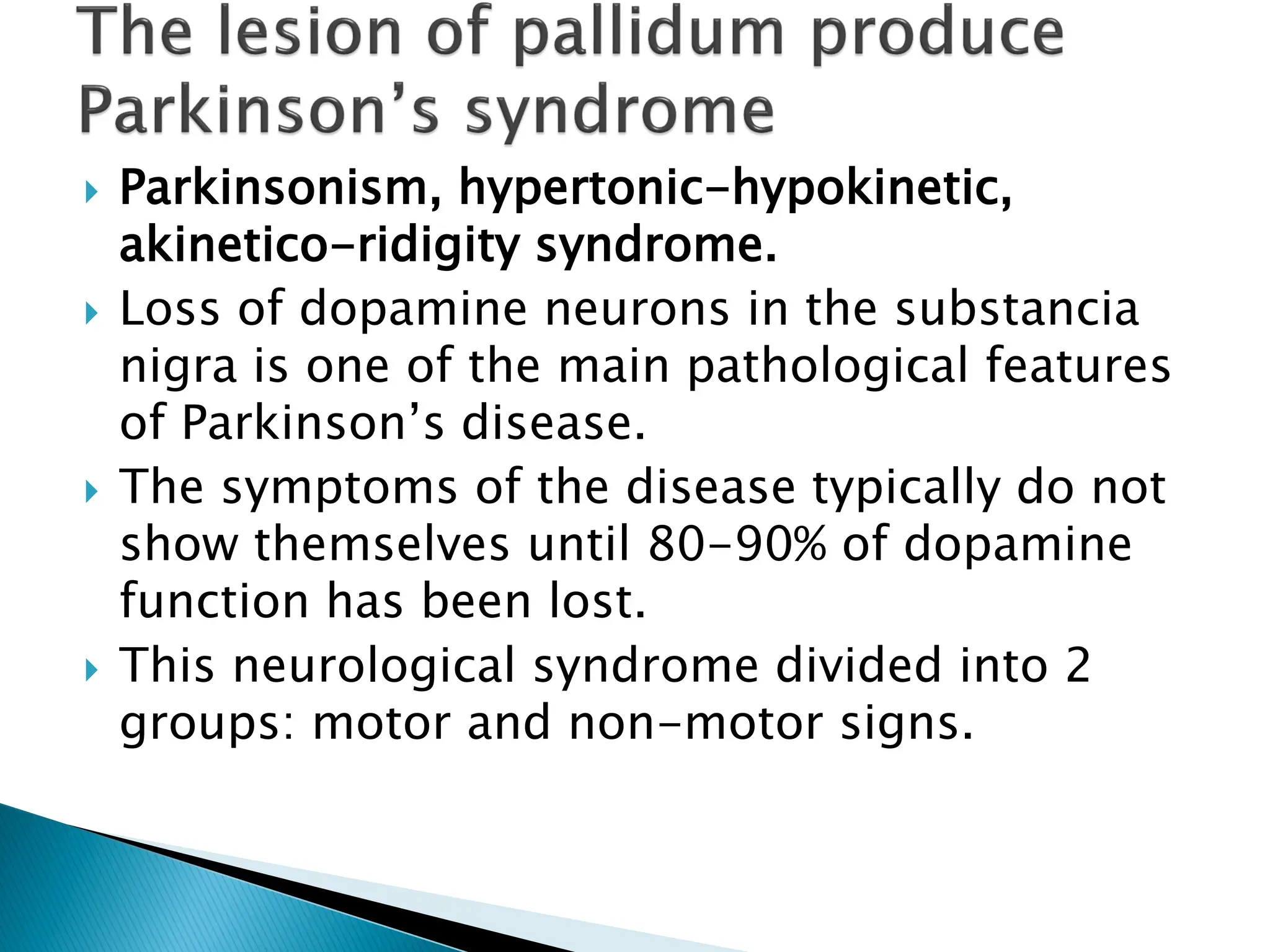  Parkinsonism, hypertonic-hypokinetic,
akinetico-ridigity syndrome.
 Loss of dopamine neurons in the substancia
nigra is one of the main pathological features
of Parkinson’s disease.
 The symptoms of the disease typically do not
show themselves until 80-90% of dopamine
function has been lost.
 This neurological syndrome divided into 2
groups: motor and non-motor signs.
 