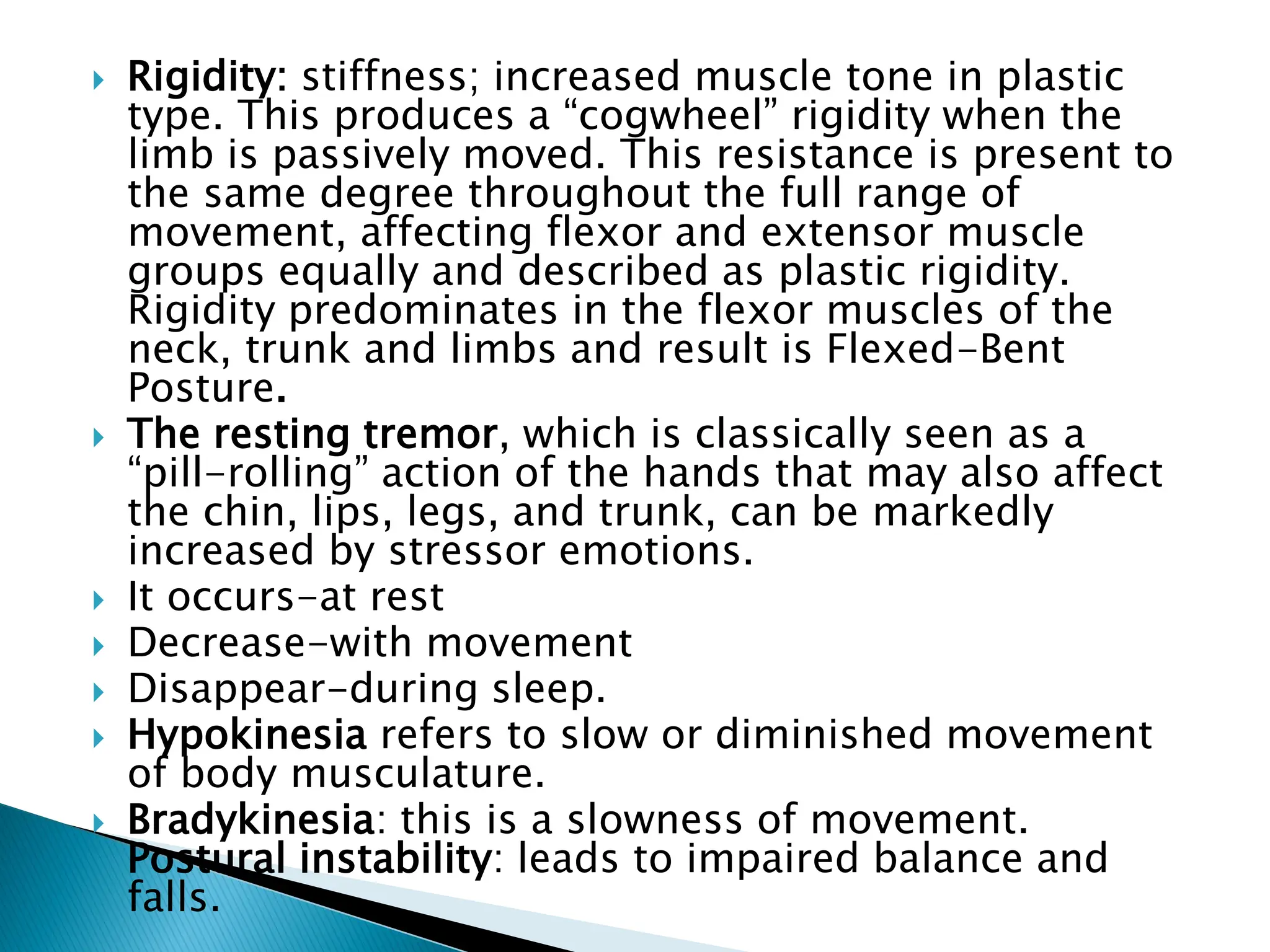  Rigidity: stiffness; increased muscle tone in plastic
type. This produces a “cogwheel” rigidity when the
limb is passively moved. This resistance is present to
the same degree throughout the full range of
movement, affecting flexor and extensor muscle
groups equally and described as plastic rigidity.
Rigidity predominates in the flexor muscles of the
neck, trunk and limbs and result is Flexed-Bent
Posture.
 The resting tremor, which is classically seen as a
“pill-rolling” action of the hands that may also affect
the chin, lips, legs, and trunk, can be markedly
increased by stressor emotions.
 It occurs-at rest
 Decrease-with movement
 Disappear-during sleep.
 Hypokinesia refers to slow or diminished movement
of body musculature.
 Bradykinesia: this is a slowness of movement.
Postural instability: leads to impaired balance and
falls.
 