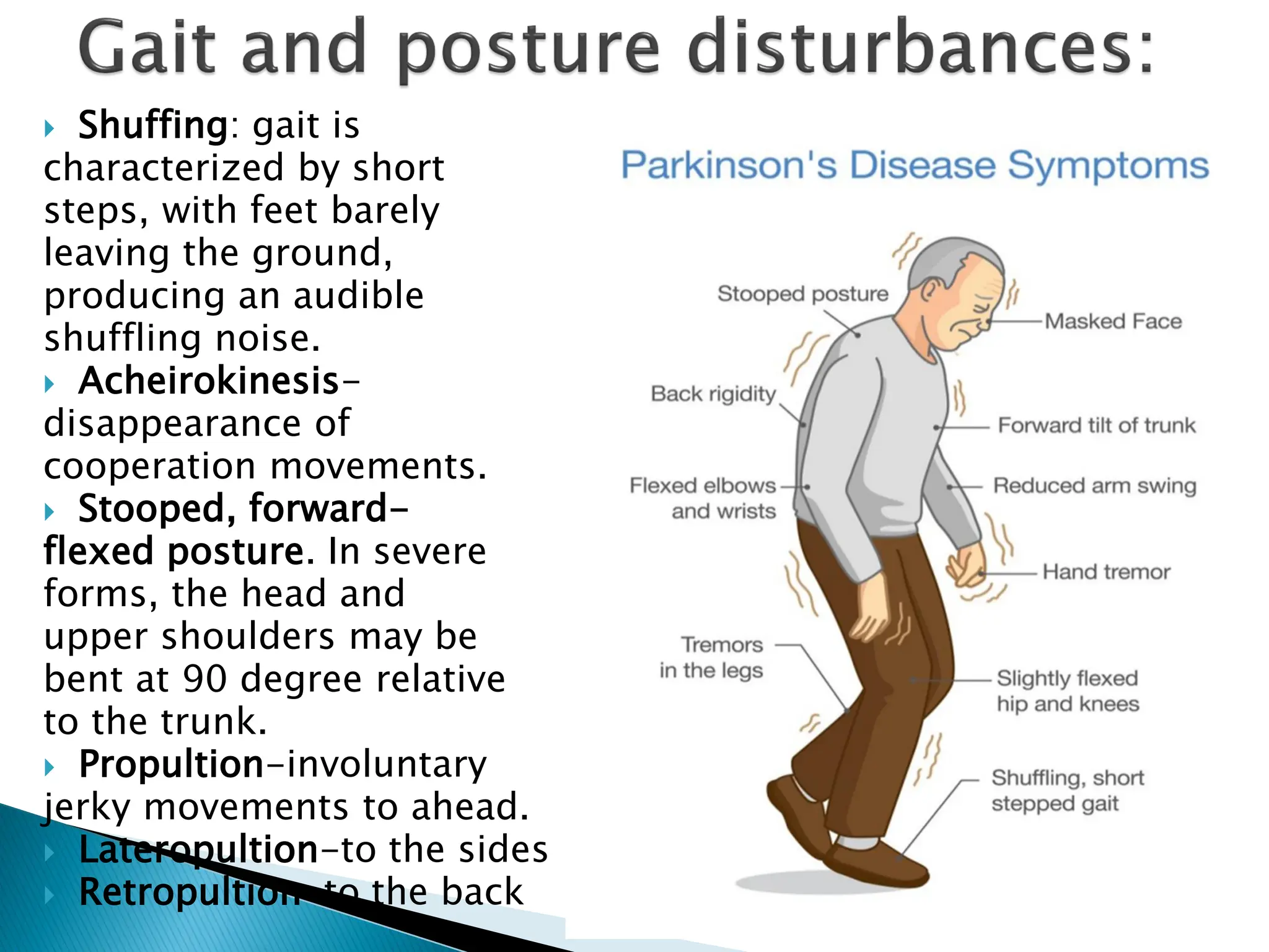  Shuffing: gait is
characterized by short
steps, with feet barely
leaving the ground,
producing an audible
shuffling noise.
 Acheirokinesis-
disappearance of
cooperation movements.
 Stooped, forward-
flexed posture. In severe
forms, the head and
upper shoulders may be
bent at 90 degree relative
to the trunk.
 Propultion-involuntary
jerky movements to ahead.
 Lateropultion-to the sides
 Retropultion-to the back
 