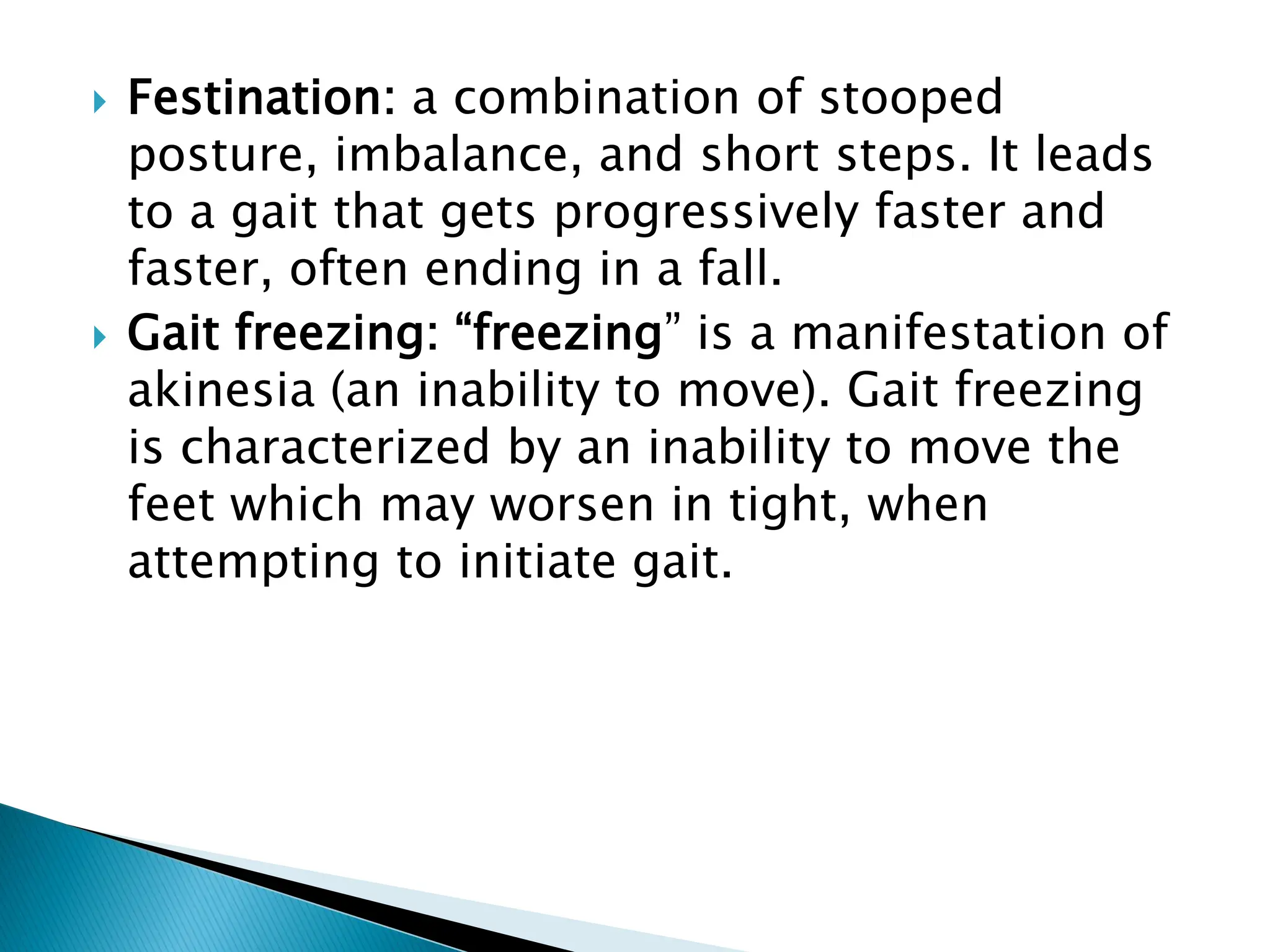  Festination: a combination of stooped
posture, imbalance, and short steps. It leads
to a gait that gets progressively faster and
faster, often ending in a fall.
 Gait freezing: “freezing” is a manifestation of
akinesia (an inability to move). Gait freezing
is characterized by an inability to move the
feet which may worsen in tight, when
attempting to initiate gait.
 
