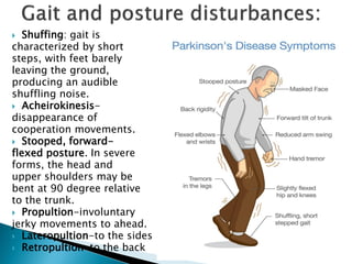  Shuffing: gait is
characterized by short
steps, with feet barely
leaving the ground,
producing an audible
shuffling noise.
 Acheirokinesis-
disappearance of
cooperation movements.
 Stooped, forward-
flexed posture. In severe
forms, the head and
upper shoulders may be
bent at 90 degree relative
to the trunk.
 Propultion-involuntary
jerky movements to ahead.
 Lateropultion-to the sides
 Retropultion-to the back
 