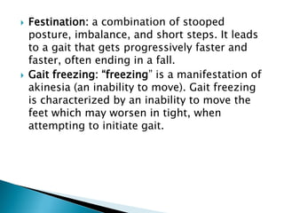  Festination: a combination of stooped
posture, imbalance, and short steps. It leads
to a gait that gets progressively faster and
faster, often ending in a fall.
 Gait freezing: “freezing” is a manifestation of
akinesia (an inability to move). Gait freezing
is characterized by an inability to move the
feet which may worsen in tight, when
attempting to initiate gait.
 