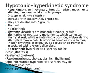  Hyperkines-is an involuntary, irregular jerking movements
affecting limb and axial muscle groups.
 Disappear-during sleeping
 Increase-with movements, emotions.
 They are divided into 2 groups:
 Rhythmic
 Nonrhythmic
 Rhythmic disorders are primarily tremors-regular
alternating or oscillatory movements, which can occur
mainly at rest, while maintaining a position, and/or during
attempted movement. However, in some cases, a tremor,
though rhythmic, is irregular, as occurs when tremor is
associated with dystonic disorders.
 Nonrhythmic hyperkinetic disorders can be
-Slow (athetosis)
-Sustained (dystonia)
-Rapid(myoclonus, chorea, tics, hemiballismus)
Rapid nonrhytmic hyperkinetic disorders may be
-Suppressible (tics)
-Nonsuppressible(chorea)
 