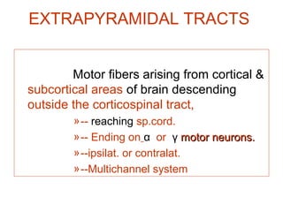 EXTRAPYRAMIDAL TRACTS
Motor fibers arising from cortical &
subcortical areas of brain descending
outside the corticospinal tract,
»-- reaching sp.cord.
»-- Ending on α or γ motor neurons.motor neurons.
»--ipsilat. or contralat.
»--Multichannel system
 