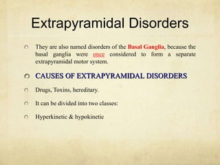 Extrapyramidal Disorders
They are also named disorders of the Basal Ganglia, because the
basal ganglia were once considered to form a separate
extrapyramidal motor system.
CAUSES OF EXTRAPYRAMIDAL DISORDERS
Drugs, Toxins, hereditary.
It can be divided into two classes:
Hyperkinetic & hypokinetic
 