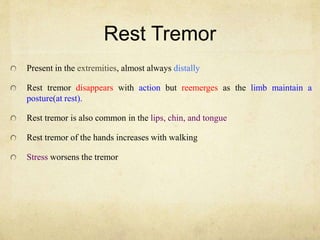 Rest Tremor
Present in the extremities, almost always distally
Rest tremor disappears with action but reemerges as the limb maintain a
posture(at rest).
Rest tremor is also common in the lips, chin, and tongue
Rest tremor of the hands increases with walking
Stress worsens the tremor
 