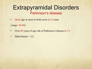 Extrapyramidal Disorders
Parkinson’s disease
Mean age at onset in both sexes is 55 years
(range: 20-80).
Over 60 years of age risk of Parkinson’s disease is 1%
Male/female = 3/2.
 