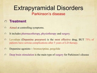 Extrapyramidal Disorders
Parkinson’s disease
Treatment
Aimed at controlling symptoms.
It includes pharmacotherapy, physiotherapy and surgery.
Levodopa (Dopamine precursor) is the most effective drug, BUT 75% of
patients have serious complications after 5 years of LD therapy.
Dopamine agonists— bromocriptine, pergolide
Deep brain stimulation is the main type of surgery for Parkinson’s disease
 